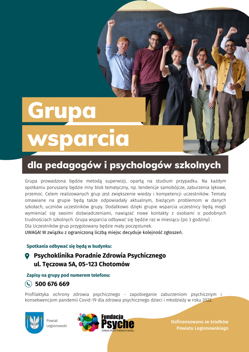 Zapraszamy do udziału w bezpłatnych szkoleniach i konsultacjach w ramach programu ochrony zdrowia psychicznego skierowanego dla dzieci, młodzieży oraz pedagogów szkolnych, organizowanego przez Fundację Psyche Strefa Pozytywnych Myśli, współfinansowanego ze środków Powiatu Legionowskiego. Szkolenie dla rodziców o tematyce wpływu pandemii COVID-19 na dzieci i młodzież Grupa wsparcia dla pedagogów i psychologów szkolnych. Zapisy: tel.: 500 676 669 Miejsce: Psychoklinika Poradnie Zdrowia Psychicznego ul. Tęczowa 5A, Chotomów Liczba miejsc na spotkaniach ograniczona. Decyduje kolejność zgłoszeń. Zapraszamy do udziału w bezpłatnych szkoleniach i konsultacjach w ramach programu ochrony zdrowia psychicznego skierowanego dla dzieci, młodzieży oraz pedagogów szkolnych, organizowanego przez Fundację Psyche Strefa Pozytywnych Myśli, współfinansowanego ze środków Powiatu Legionowskiego. Szkolenie dla rodziców o tematyce wpływu pandemii COVID-19 na dzieci i młodzież Grupa wsparcia dla pedagogów i psychologów szkolnych. Zapisy: tel.: 500 676 669 Miejsce: Psychoklinika Poradnie Zdrowia Psychicznego ul. Tęczowa 5A, Chotomów Liczba miejsc na spotkaniach ograniczona. Decyduje kolejność zgłoszeń.